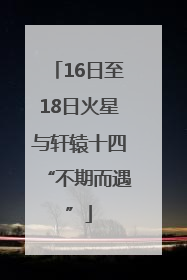 16日至18日火星与轩辕十四“不期而遇”