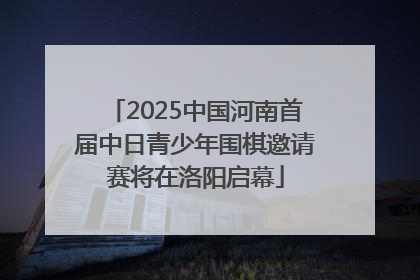 2025中国河南首届中日青少年围棋邀请赛将在洛阳启幕
