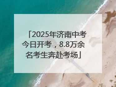 2025年济南中考今日开考，8.8万余名考生奔赴考场