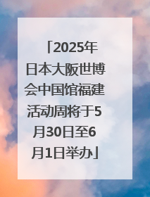 2025年日本大阪世博会中国馆福建活动周将于5月30日至6月1日举办