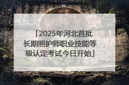 2025年河北首批长期照护师职业技能等级认定考试今日开始
