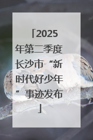 2025年第二季度长沙市“新时代好少年”事迹发布