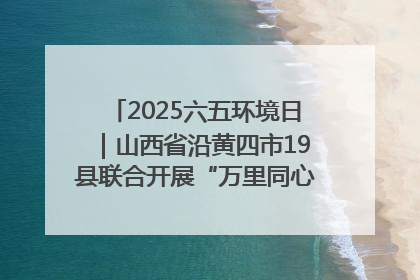 2025六五环境日｜山西省沿黄四市19县联合开展“万里同心，共护黄河”环保志愿者助力一泓清水入黄河公益活动