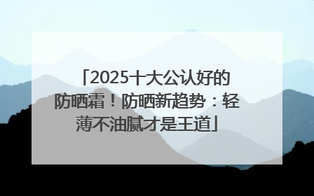 2025十大公认好的防晒霜！防晒新趋势：轻薄不油腻才是王道