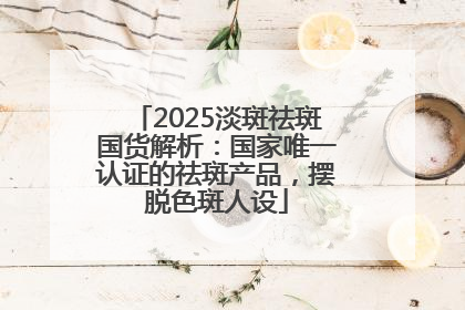 2025淡斑祛斑国货解析：国家唯一认证的祛斑产品，摆脱色斑人设