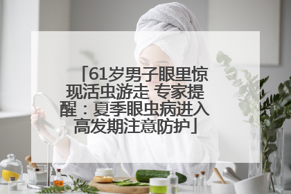 61岁男子眼里惊现活虫游走 专家提醒：夏季眼虫病进入高发期注意防护