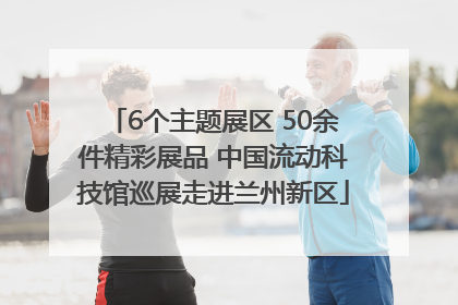 6个主题展区 50余件精彩展品 中国流动科技馆巡展走进兰州新区